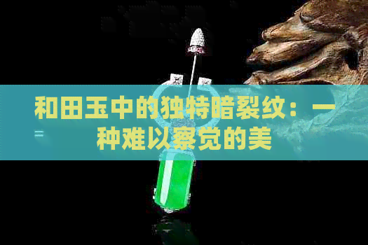 和田玉中的独特暗裂纹：一种难以察觉的美