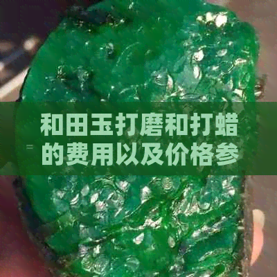 和田玉打磨和打蜡的费用以及价格参考，让你了解每一斤玉石的具体成本