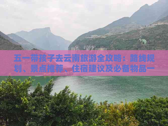 五一带孩子去云南旅游全攻略：路线规划、景点推荐、住宿建议及必备物品一览