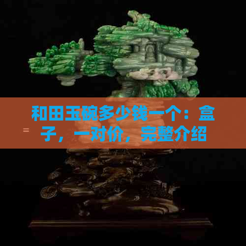 和田玉碗多少钱一个：盒子，一对价，完整介绍