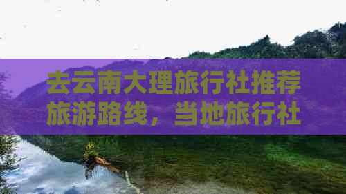 去云南大理旅行社推荐旅游路线，当地旅行社盘点与排名