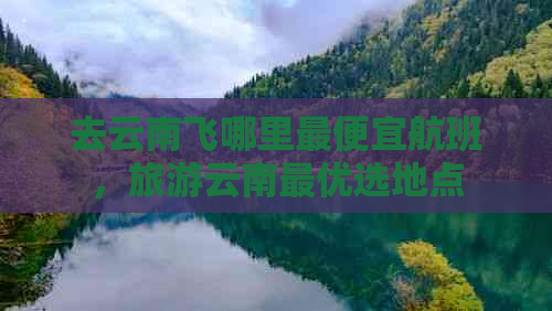 去云南飞哪里更便宜航班，旅游云南更优选地点