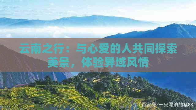 云南之行：与心爱的人共同探索美景，体验异域风情