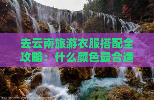 去云南旅游衣服搭配全攻略：什么颜色最合适？