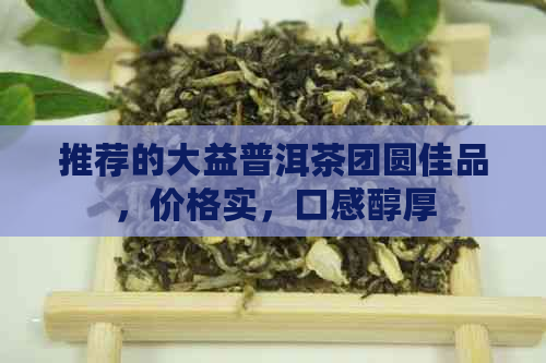 推荐的大益普洱茶团圆佳品，价格实，口感醇厚