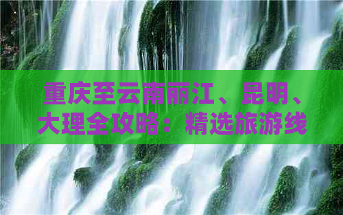 重庆至云南丽江、昆明、大理全攻略：精选旅游线路 详细报价