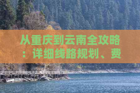 从重庆到云南全攻略：详细线路规划、费用预算及旅游必备事项一次搞定