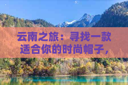 云南之旅：寻找一款适合你的时尚帽子，让你的旅行更加精彩！