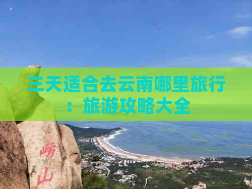 三天适合去云南哪里旅行：旅游攻略大全