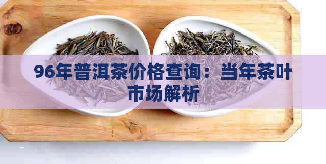 96年普洱茶价格查询：当年茶叶市场解析