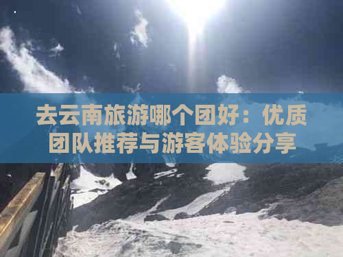 去云南旅游哪个团好：优质团队推荐与游客体验分享