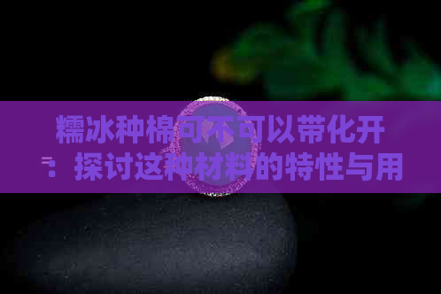 糯冰种棉可不可以带化开：探讨这种材料的特性与用途