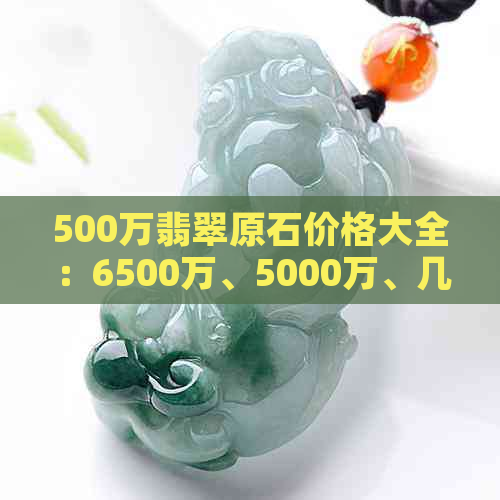 500万翡翠原石价格大全：6500万、5000万、几百万、500克，无一不包