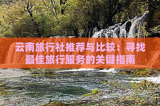 云南旅行社推荐与比较：寻找更佳旅行服务的关键指南