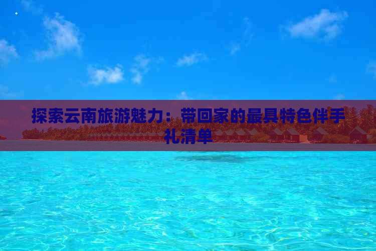 探索云南旅游魅力：带回家的更具特色伴手礼清单