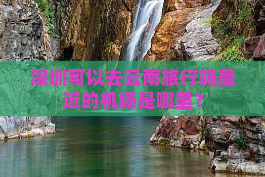 深圳可以去云南旅行吗最近的机场是哪里？