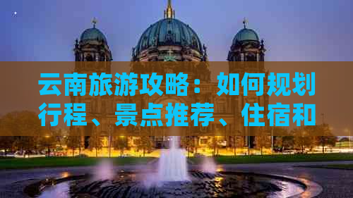 云南旅游攻略：如何规划行程、景点推荐、住宿和交通方式全解析