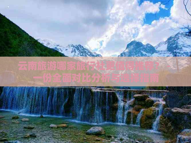 云南旅游哪家旅行社更值得推荐？ - 一份全面对比分析与选择指南