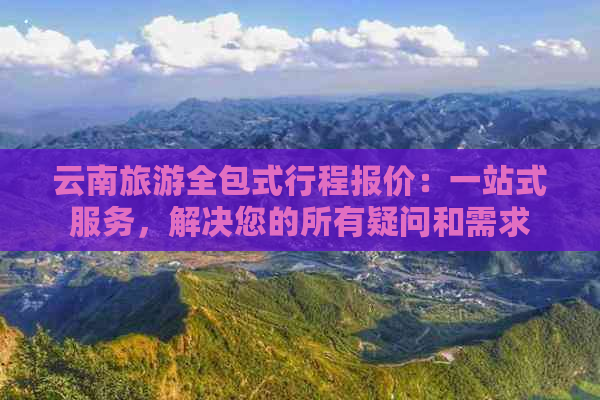 云南旅游全包式行程报价：一站式服务，解决您的所有疑问和需求