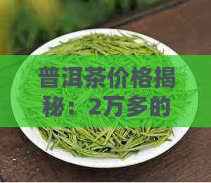 普洱茶价格揭秘：2万多的茶叶真有可能存在吗？购买普洱茶应如何辨别真假？