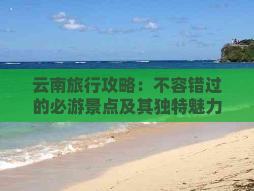 云南旅行攻略：不容错过的必游景点及其独特魅力，让你畅游云南无遗憾！