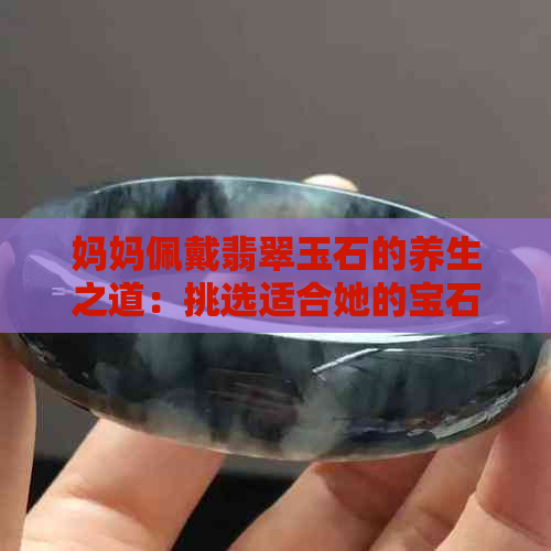 妈妈佩戴翡翠玉石的养生之道：挑选适合她的宝石饰品