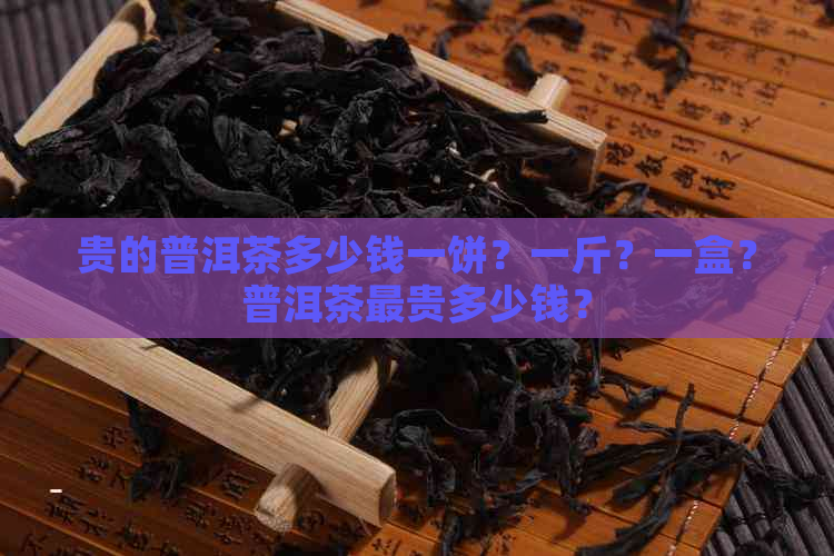 贵的普洱茶多少钱一饼？一斤？一盒？普洱茶最贵多少钱？