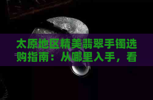 太原地区精美翡翠手镯选购指南：从哪里入手，看哪些？