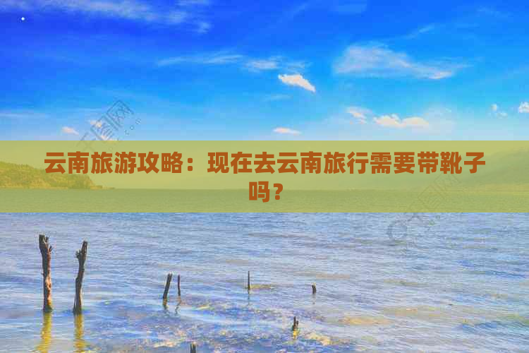 云南旅游攻略：现在去云南旅行需要带靴子吗？