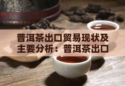 普洱茶出口贸易现状及主要分析：普洱茶出口标准、数据与调查报告