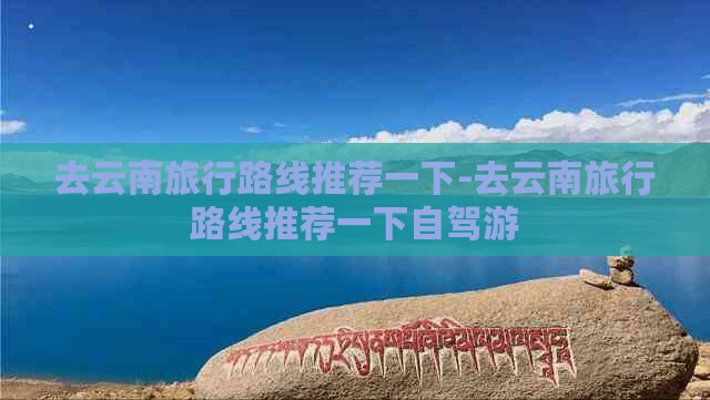 去云南旅行路线推荐一下-去云南旅行路线推荐一下自驾游