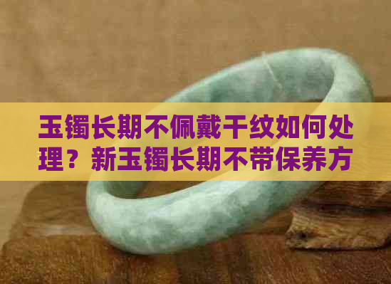 玉镯长期不佩戴干纹如何处理？新玉镯长期不带保养方法和解决干纹问题