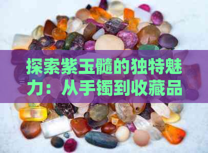 探索紫玉髓的独特魅力：从手镯到收藏品的各种可能性