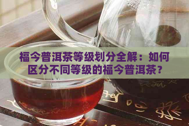 福今普洱茶等级划分全解：如何区分不同等级的福今普洱茶？