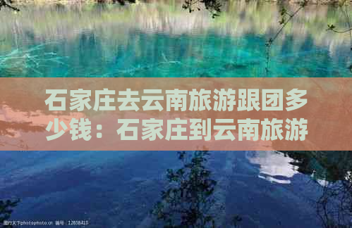 石家庄去云南旅游跟团多少钱：石家庄到云南旅游团攻略及一个人的费用。