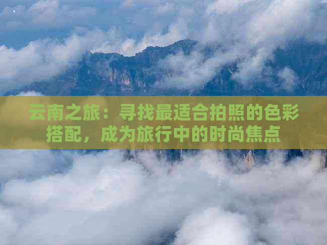 云南之旅：寻找最适合拍照的色彩搭配，成为旅行中的时尚焦点