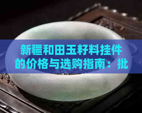 新疆和田玉籽料挂件的价格与选购指南：批发、京东、吊坠等多方面分析