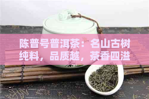 陈普号普洱茶：名山古树纯料，品质越，茶香四溢