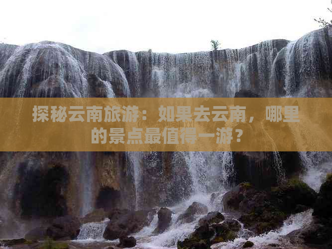 探秘云南旅游：如果去云南，哪里的景点最值得一游？