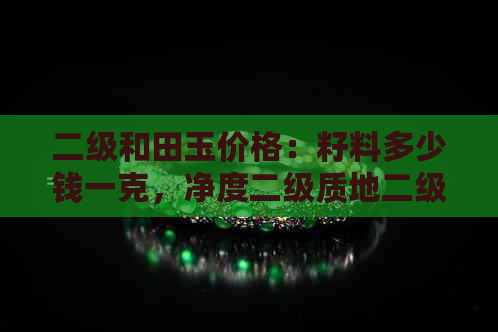 二级和田玉价格：籽料多少钱一克，净度二级质地二级的和田玉价值