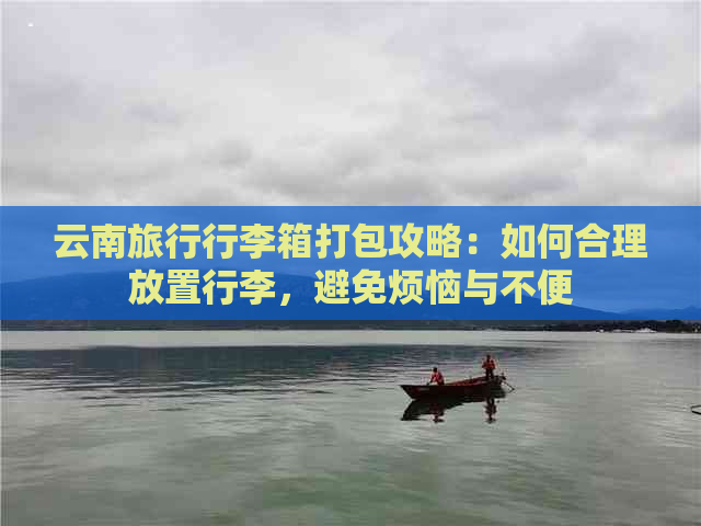 云南旅行行李箱打包攻略：如何合理放置行李，避免烦恼与不便