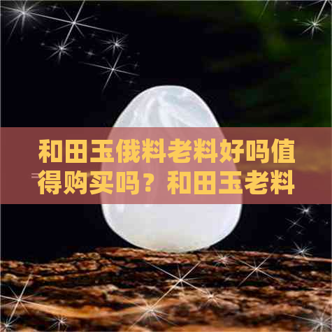 和田玉俄料老料好吗值得购买吗？和田玉老料与俄料的区别、价值及收藏性