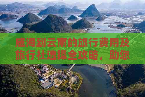 威海到云南的旅行费用及旅行社选择全攻略，助您轻松规划完美之旅！