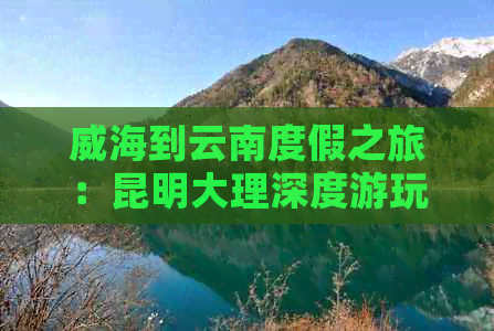 威海到云南度假之旅：昆明大理深度游玩攻略与海滨风光景点推荐