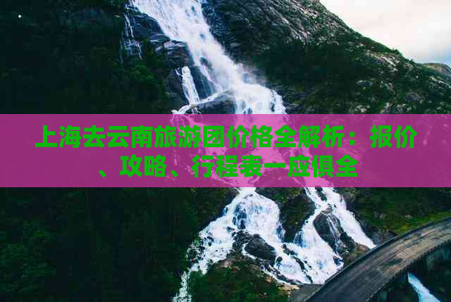 上海去云南旅游团价格全解析：报价、攻略、行程表一应俱全