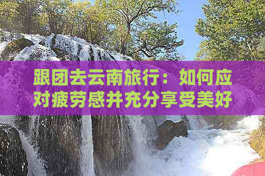 跟团去云南旅行：如何应对疲劳感并充分享受美好时光？