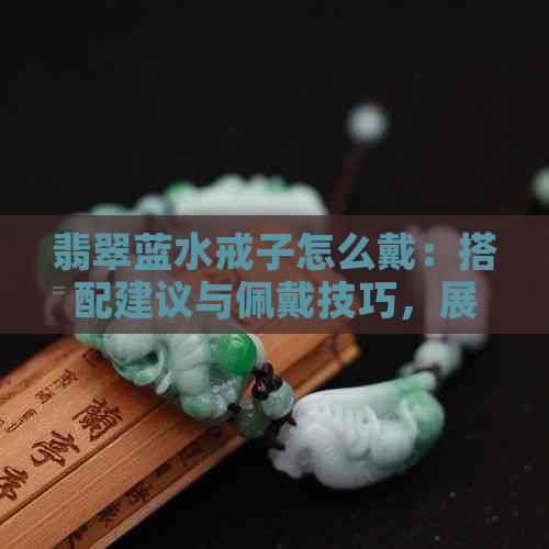 翡翠蓝水戒子怎么戴：搭配建议与佩戴技巧，展示款式及照片