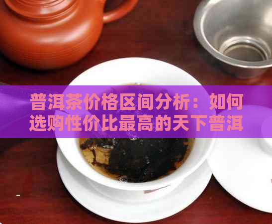 普洱茶价格区间分析：如何选购性价比更高的天下普洱茶？