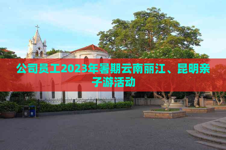 公司员工2023年暑期云南丽江、昆明亲子游活动