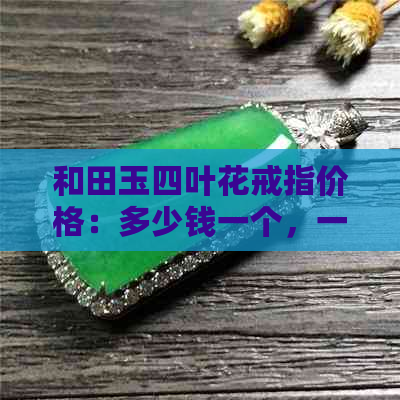 和田玉四叶花戒指价格：多少钱一个，一克，一只？